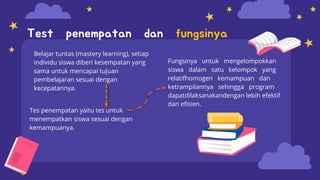 Tes penempatan yaitu tes untuk
menempatkan siswa sesuai dengan
kemampuanya.
Fungsinya untuk mengelompokkan
siswa dalam satu kelompok yang
relatifhomogen kemampuan dan
ketrampilannya sehingga program
dapatdilaksanakandengan lebih efektif
dan efisien.
Test penempatan dan fungsinya
Belajar tuntas (mastery learning), setiap
individu siswa diberi kesempatan yang
sama untuk mencapai tujuan
pembelajaran sesuai dengan
kecepatannya.
 