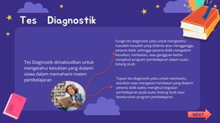 Tes Diagnostik dimaksudkan untuk
mengetahui kesulitan yang dialami
siswa dalam memahami materi
pembelajaran
Fungsi tes diagnostik yaitu untuk mengetahui
masalah-masalah yang diderita atau mengganggu
peserta didik, sehingga peserta didik mengalami
kesulitan, hambatan, atau gangguan ketika
mengikuti program pembelajaran dalam suatu
bidang studi.
Tes Diagnostik
Tujuan tes diagnostik yaitu untuk membantu
kesulitan atau mengatasi hambatan yang dialami
peserta didik waktu mengikuti kegiatan
pembelajaran pada suatu bidang studi atau
keseluruhan program pembelajaran
NEXT
 