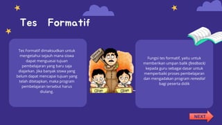 Tes Formatif
Tes Formatif dimaksudkan untuk
mengetahui sejauh mana siswa
dapat menguasai tujuan
pembelajaran yang baru saja
diajarkan. Jika banyak siswa yang
belum dapat mencapai tujuan yang
telah ditetapkan, maka program
pembelajaran tersebut harus
diulang.
Fungsi tes formatif, yaitu untuk
memberikan umpan balik (feedback)
kepada guru sebagai dasar untuk
memperbaiki proses pembelajaran
dan mengadakan program remedial
bagi peserta didik
NEXT
 