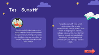 Tes Sumatif
Tes Sumatif dimaksudkan untuk
menilai keberhasilan siswa setelah
mengikuti seluruh rangkain proses
pembelajaran, dengan demikian tes
sumatif digunakan untuk menilai
hasil belajar
Fungsi tes sumatif, yaitu untuk
menentukan nilai (angka)
kemajuan/hasil belajar peserta didik
dalam mata pelajaran tertentu,
sebagai bahan untuk memberikan
laporan kepada berbagai pihak,
penentuan kenaikan kelas dan
penentuan lulus-tidaknya peserta
didik.
NEXT
 
