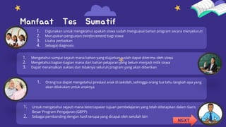 Manfaat Tes Sumatif
1. Digunakan untuk mengetahui apakah siswa sudah menguasai bahan program secara menyeluruh
2. Merupakan penguatan (reinforcement) bagi siswa
3. Usaha perbaikan
4. Sebagai diagnosis
1. Mengetahui sampai sejauh mana bahan yang diajarkan sudah dapat diterima oleh siswa
2. Mengetahui bagian-bagian mana dari bahan pelajaran yang belum menjadi milik siswa
3. Dapat meramalkan sukses dan tidaknya seluruh program yang akan diberikan
1. Orang tua dapat mengetahui prestasi anak di sekolah, sehingga orang tua tahu langkah apa yang
akan dilakukan untuk anaknya
1. Untuk mengetahui sejauh mana ketercapaian tujuan pembelajaran yang telah ditetapkan dalam Garis
Besar Program Pengajaran (GBPP)
2. Sebagai pembanding dengan hasil serupa yang dicapai oleh sekolah lain
NEXT
 