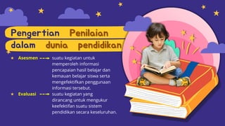 Pengertian Penilaian
dalam dunia pendidikan
★ Asesmen suatu kegiatan untuk
memperoleh informasi
pencapaian hasil belajar dan
kemauan belajar siswa serta
mengefektifkan penggunaan
informasi tersebut.
★ Evaluasi suatu kegiatan yang
dirancang untuk mengukur
keefektifan suatu sistem
pendidikan secara keseluruhan.
 