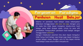 Pergeseran Paradigma
Penilaian Hasil Belajar
Selama ini penilaian hasil belajar siswa kebanyakan
dilakukan menggunakan alat ukur tes saja. Dengan cara
ini maka kita tidak dapat mengukur keseluruhan hasil
belajar yang telah dicapai siswa. Untuk itu para ahli
pendidikan mengusulkan penilaian hasil belajar dengan
menggunakan asesmen.
Dengan melakukan asesmen kita akan dapat mengukur
tidak hanya hasil belajar saja tetapi juga dapat mengukur
proses belajar siswa. Dengan cara ini kita dapat menilai
hasil belajar siswa secara lebih menyeluruh.
 