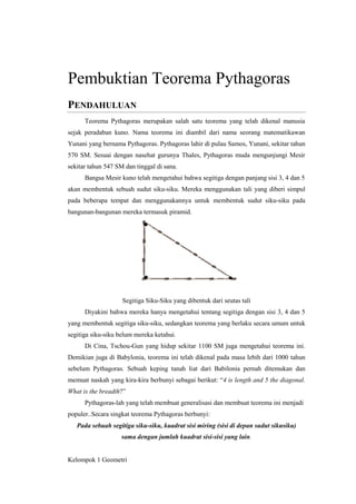 Pembuktian Teorema Pythagoras
PENDAHULUAN
Teorema Pythagoras merupakan salah satu teorema yang telah dikenal manusia
sejak peradaban kuno. Nama teorema ini diambil dari nama seorang matematikawan
Yunani yang bernama Pythagoras. Pythagoras lahir di pulau Samos, Yunani, sekitar tahun
570 SM. Sesuai dengan nasehat gurunya Thales, Pythagoras muda mengunjungi Mesir
sekitar tahun 547 SM dan tinggal di sana.
Bangsa Mesir kuno telah mengetahui bahwa segitiga dengan panjang sisi 3, 4 dan 5
akan membentuk sebuah sudut siku-siku. Mereka menggunakan tali yang diberi simpul
pada beberapa tempat dan menggunakannya untuk membentuk sudut siku-siku pada
bangunan-bangunan mereka termasuk piramid.

Segitiga Siku-Siku yang dibentuk dari seutas tali
Diyakini bahwa mereka hanya mengetahui tentang segitiga dengan sisi 3, 4 dan 5
yang membentuk segitiga siku-siku, sedangkan teorema yang berlaku secara umum untuk
segitiga siku-siku belum mereka ketahui.
Di Cina, Tschou-Gun yang hidup sekitar 1100 SM juga mengetahui teorema ini.
Demikian juga di Babylonia, teorema ini telah dikenal pada masa lebih dari 1000 tahun
sebelum Pythagoras. Sebuah keping tanah liat dari Babilonia pernah ditemukan dan
memuat naskah yang kira-kira berbunyi sebagai berikut: “4 is length and 5 the diagonal.
What is the breadth?”
Pythagoras-lah yang telah membuat generalisasi dan membuat teorema ini menjadi
populer..Secara singkat teorema Pythagoras berbunyi:
Pada sebuah segitiga siku-siku, kuadrat sisi miring (sisi di depan sudut sikusiku)
sama dengan jumlah kuadrat sisi-sisi yang lain.

Kelompok 1 Geometri

 