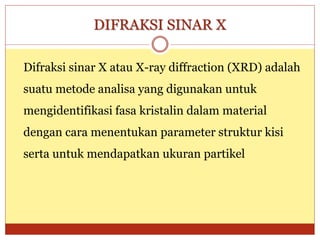 DIFRAKSI SINAR X
Difraksi sinar X atau X-ray diffraction (XRD) adalah
suatu metode analisa yang digunakan untuk
mengidentifikasi fasa kristalin dalam material
dengan cara menentukan parameter struktur kisi
serta untuk mendapatkan ukuran partikel
 