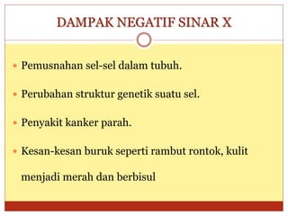 DAMPAK NEGATIF SINAR X
 Pemusnahan sel-sel dalam tubuh.
 Perubahan struktur genetik suatu sel.
 Penyakit kanker parah.
 Kesan-kesan buruk seperti rambut rontok, kulit
menjadi merah dan berbisul
 