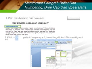 Memformat Paragraf, Bullet Dan
                Numbering, Drop Cap Dan Spasi Baris

1. Pilih teks baris ke dua dokumen.                        Numbering




2. Klik icon   pada ribbon paragraph, kemudian pilih jenis Number Aligment
left.
 