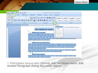 Spasi Baris




1. Pilih/seleksi semua teks (Ctrl+A), klik tab Home menu. Klik
tombol Paragraph dialog box pada ribbon.
 
