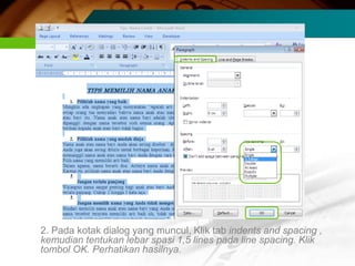 2. Pada kotak dialog yang muncul, Klik tab indents and spacing ,
kemudian tentukan lebar spasi 1,5 lines pada line spacing. Klik
tombol OK. Perhatikan hasilnya.
 