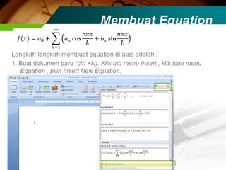Membuat Equation

Langkah-langkah membuat equation di atas adalah :
1. Buat dokumen baru (ctrl +N). Klik tab menu Insert , klik icon menu
   Equation , pilih Insert New Equation.
 
