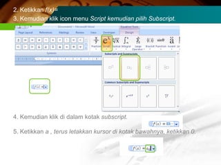2. Ketikkan f(x)=
3. Kemudian klik icon menu Script kemudian pilih Subscript.




4. Kemudian klik di dalam kotak subscript.

5. Ketikkan a , terus letakkan kursor di kotak bawahnya, ketikkan 0.
 