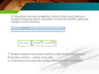 6. Kemudian lakukan pengetikan untuk simbol yang lainnya.(
   langkah kerjanya sama, sesuaikan simbol dari pilihan yang ada
   dengan contoh latihan).




7. Setelah selesai coba anda lihat/klik untuk simbol yang lainya.
Perhatikan simbol – simbol yang ada.
8. Close dokumen anda dan simpan dengan nama “Equation”.
 