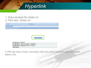 Hyperlink

1. Buka kembali file Daftar Isi
2. Pilih teks “Daftar Isi”.




3. Pilih tab menu Insert, kemudian pilih icon menu Hyperlik pada kelompok
ribbon Link.
 