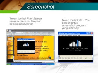 Screenshot

Tekan tombol Print Screen
untuk screenshot tampilan   Tekan tombol alt + Print
secara keseluruhan          Screen untuk
                            screenshot program
                            yang aktif saja
 
