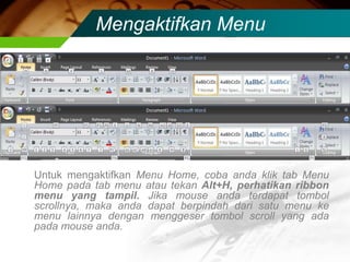 Mengaktifkan Menu




Untuk mengaktifkan Menu Home, coba anda klik tab Menu
Home pada tab menu atau tekan Alt+H, perhatikan ribbon
menu yang tampil. Jika mouse anda terdapat tombol
scrollnya, maka anda dapat berpindah dari satu menu ke
menu lainnya dengan menggeser tombol scroll yang ada
pada mouse anda.
 