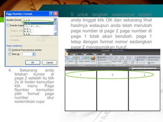 5 untuk langkah selanjutnya adalah
                               anda tinggal klik OK dan sekarang lihat
                               hasilnya walaupun anda telah merubah
                               page number di page 2 page number di
                               page 1 tidak akan berubah. page 1
                               tetep dengan format nomor sedangkan
                               page 2 menggunakan huruf.




4.       Sekarang     anda
     letakan kursor di
     page 2 setelah itu klik
     2x di footer kemudian
     klik    menu     Page
     Number       kemudian
     pilih format page
     number            atur
     sedemikian rupa
 