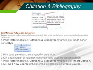 Chitation & Bibliography



Cara Membuat Kutipan dan Sumbernya
Catatan: Membuat kutipan akan sekaligus menambah data untuk sumber yang akan muncul di daftar pustaka
(bibliografi).
1.Pada References tab, Citations & Bibliography group, klik tanda panah
pada Style.



2.Pilih gaya penulisan, misalnya APA atau MLA.
3.Klik pada bagian di halaman dokumen yang akan disisipkan kutipan.
4.Pada References tab, Citations & Bibliography group, klik Insert Citation.
5.Klik Add New Source untuk membuka kotak dialog Create Source.
 
