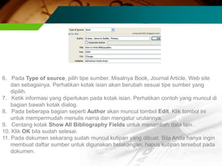 6. Pada Type of source, pilih tipe sumber. Misalnya Book, Journal Article, Web site
    dan sebagainya. Perhatikan kotak isian akan berubah sesuai tipe sumber yang
    dipilih.
7. Ketik informasi yang diperlukan pada kotak isian. Perhatikan contoh yang muncul di
    bagian bawah kotak dialog.
8. Pada beberapa bagian seperti Author akan muncul tombol Edit. Klik tombol ini
    untuk mempermudah menulis nama dan mengatur urutannya.
9. Centang kotak Show All Bibliography Fields untuk menambah data lain.
10. Klik OK bila sudah selesai.
11. Pada dokumen sekarang sudah muncul kutipan yang dibuat. Bila Anda hanya ingin
    membuat daftar sumber untuk digunakan belakangan, hapus kutipan tersebut pada
    dokumen.
 