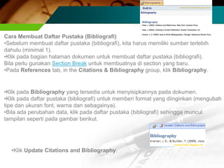Cara Membuat Daftar Pustaka (Bibliografi)
•Sebelum membuat daftar pustaka (bibliografi), kita harus memiliki sumber terlebih
dahulu (minimal 1).
•Klik pada bagian halaman dokumen untuk membuat daftar pustaka (bibliografi).
Bila perlu gunakan Section Break untuk membuatnya di section yang baru.
•Pada References tab, in the Citations & Bibliography group, klik Bibliography.


•Klik pada Bibliography yang tersedia untuk menyisipkannya pada dokumen.
•Klik pada daftar pustaka (bibliografi) untuk memberi format yang diinginkan (mengubah
tipe dan ukuran font, warna dan sebagainya).
•Bila ada perubahan data, klik pada daftar pustaka (bibliografi) sehingga muncul
tampilan seperti pada gambar berikut.




  •Klik Update Citations and Bibliography.
 