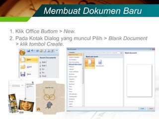 Membuat Dokumen Baru

1. Klik Office Buttom > New.
2. Pada Kotak Dialog yang muncul Pilih > Blank Document
   > klik tombol Create.
 