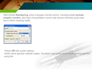 •Klik tombol Numbering untuk mengatur format nomor. Centang kotak Include
chapter number, jika ingin menyertakan nomor bab secara otomatis (judul bab
harus diberi heading style)




•Tekan OK bila sudah selesai.
•Ketik nama gambar setelah angka. Gunakan cara yang sama untuk gambar-gambar
yang lain.
 