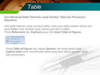 Table
Cara Membuat Daftar Otomatis untuk Gambar, Tabel dan Persamaan
(Equation)

•Klik pada halaman untuk menaruh daftar. Ketik judul daftar terlebih dahulu dan
tekan Enter untuk memberi jarak antara judul dan isi daftar.
•Pada References tab, Captions group, klik Insert Table of Figures.




 •Pada Table of Figures tab, bagian General, klik tanda panah pada
 Caption label untuk memilih label daftar yang akan dibuat (gambar, tabel,
 atau persamaan).
 