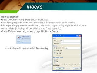 Indeks
Membuat Entry
•Buka dokumen yang akan dibuat indeksnya.
•Pilih teks yang ada pada dokumen untuk dijadikan entri pada indeks.
Bila ingin menggunakan istilah baru, klik pada bagian yang ingin disisipkan entri
untuk indeks (misalnya di dekat teks atau frasa tertentu).
•Pada References tab, Index group, klik Mark Entry.




   •Ketik atau edit entri di kotak Main entry.
 