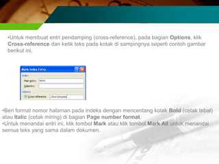 •Untuk membuat entri pendamping (cross-reference), pada bagian Options, klik
  Cross-reference dan ketik teks pada kotak di sampingnya seperti contoh gambar
  berikut ini.




•Beri format nomor halaman pada indeks dengan mencentang kotak Bold (cetak tebal)
atau Italic (cetak miring) di bagian Page number format.
•Untuk menandai entri ini, klik tombol Mark atau klik tombol Mark All untuk menandai
semua teks yang sama dalam dokumen.
 