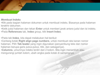 Membuat Indeks
•Klik pada bagian halaman dokumen untuk membuat indeks. Biasanya pada halaman
terakhir dokumen.
•Ketik judul halaman dan tekan Enter untuk memberi jarak antara judul dan isi indeks.
•Pada References tab, Index group, klik Insert Index.

•Pada tab Index, kita dapat melakukan hal berikut:
•Centang kotak Right align page numbers, untuk membuat rata kanan nomor
halaman. Pilih Tab leader yang ingin digunakan (penyambung teks dan nomor
halaman berupa garis putus-putus, titik, dan sebagainya).
•Columns, umumnya indeks terdiri dari 2 kolom. Bila ingin menambah atau
mengurangi jumlah kolom, ubah angka pada kotak di sampingnya.
 