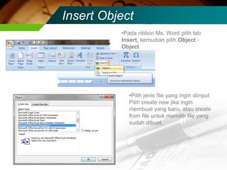 Insert Object
          •Pada ribbon Ms. Word pilih tab
          Insert, kemudian pilih Object -
          Object




            •Pilih jenis file yang ingin diinput
            Pilih create new jika ingin
            membuat yang baru, atau create
            from file untuk memilih file yang
            sudah dibuat.
 