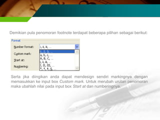Demikian pula penomoran footnote terdapat beberapa pilihan sebagai berikut:




Serta jika diingikan anda dapat mendesign sendiri markingnya dengan
memasukkan ke input box Custom mark. Untuk merubah urutan penomoran
maka ubahlah nilai pada input box Start at dan numberingnya.
 