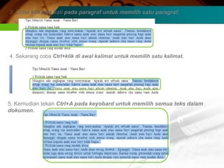 3. Coba klik tiga kali pada paragraf untuk memilih satu paragraf.




4. Sekarang coba Ctrl+klik di awal kalimat untuk memilih satu kalimat.




5. Kemudian tekan Ctrl+A pada keyobard untuk memilih semua teks dalam
dokumen.
 