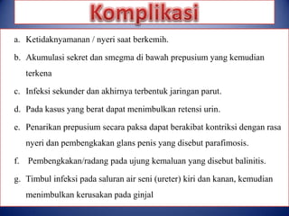 a. Ketidaknyamanan / nyeri saat berkemih.
b. Akumulasi sekret dan smegma di bawah prepusium yang kemudian
terkena
c. Infeksi sekunder dan akhirnya terbentuk jaringan parut.
d. Pada kasus yang berat dapat menimbulkan retensi urin.

e. Penarikan prepusium secara paksa dapat berakibat kontriksi dengan rasa
nyeri dan pembengkakan glans penis yang disebut parafimosis.
f. Pembengkakan/radang pada ujung kemaluan yang disebut balinitis.

g. Timbul infeksi pada saluran air seni (ureter) kiri dan kanan, kemudian
menimbulkan kerusakan pada ginjal

 