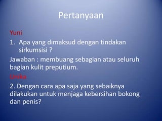 Pertanyaan
Yuni
1. Apa yang dimaksud dengan tindakan
sirkumsisi ?
Jawaban : membuang sebagian atau seluruh
bagian kulit preputium.
Unika
2. Dengan cara apa saja yang sebaiknya
dilakukan untuk menjaga kebersihan bokong
dan penis?

 