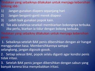 Tindakan yang sebaiknya dilakukan untuk menjaga kebersihan
bokong sbb :
1) Jangan gunakan diapers sepanjang hari
2) Jangan berganti-ganti merek diapesr.
3) Lebih baik gunakan popok kain.
4) Tak ada salahnya sesekali membiarkan bokongnya terbuka.
Jika perlu, biarkan ia tidur dengan bokong terbuka.
Tindakan yang sebaikny dilakukan untuk menjaga kebersihan
penis :
1. Sebaiknya setelah BAK penis dibersihkan dengan air hangat
menggunakan kasa. Membersihkannya sampai
selangkang, jangan digosok-gosok.
2. Setiap selesai BAK, popok selalu diganti agar kondisi penis
tidak iritasi.
3. Setelah BAK penis jangan dibersihkan dengan sabun yang
banyak karena bisa menyebabkan iritasi.

 