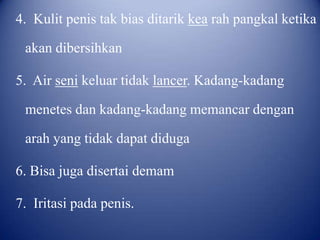 4. Kulit penis tak bias ditarik kea rah pangkal ketika
akan dibersihkan
5. Air seni keluar tidak lancer. Kadang-kadang
menetes dan kadang-kadang memancar dengan

arah yang tidak dapat diduga
6. Bisa juga disertai demam

7. Iritasi pada penis.

 