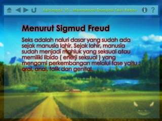 Seks adalah naluri dasar yang sudah ada
sejak manusia lahir. Sejak lahir, manusia
sudah menjadi mahluk yang seksual atau
memiliki libido ( enerji seksual ) yang
mengami perkembangan melalui fase yaitu :
oral, anal, falik dan genital.
Menurut Sigmud Freud
 