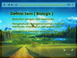 Definisi Sexs ( Biologis )
• Berkaitan dengan alat reproduksi.
• Pengetahuan mengenai hormon- hormon,
mentruasi, masa subur dan gairah sexs.
• Bagaimana menjaga kesehatan dan
ganguan seperti PMS ( Penyakit menular
sexsual).
• Bagaimana memfungsikannya secara
optimal secara biologis.
 