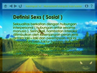Seksualitas berkaitan dengan hubungan
interpersonal ( hubungan antar sesama
manusia ). Seringkali, hambatan interaksi
ditimbulkan oleh kesenjangan peran jenis
antara laki – laki dan perempuan. Hal ini
dipengaruhi oleh faktor budaya dan idola
asuh yang lebih memprioritaskan posisi laki –
laki angapan itu harus diluruskan Karena
jenis kelamin tidak menentukan mana yang
lebih baik atau berkualitas.
Definisi Sexs ( Sosial )
 
