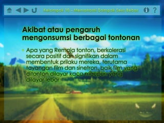 • Apa yang Remaja tonton, berkolerasi
secara positif dan signifikan dalam
membentuk prilaku mereka, terutama
tayangan film dan sinetron, baik film yang
ditonton dilayar kaca maupun yang
dilayar lebar
Akibat atau pengaruh
mengonsumsi berbagai tontonan
 