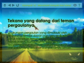 Lingkungan pergaulan yang dimaksuki oleh
seseorang remaja dapat juga berpengaruh
untuk menekan temanya yang belum
melakukan hubungan seks, bagi remaja
tekana tersebut dapat dirasakan lebih kuat
dari pada yang didapat dari pacarnya sendiri.
Tekana yang datang dari teman
pergaulanya.
 