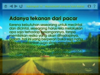 Kerena kebutuhan seseorang untuk mecintai
dan dicintai, seseorang harus rela melakukan
apa saja terhadap pasangannya, tanpa
memikirkan resiko yang akan dihadapinya.
Dalam hal ini yang berperan buka saja nafsu
seksual, melainkan juga sikap memberontak
terhadap orang tuanya. Remaja lebih
membutuhkan suatu hubungan,penerimaan,
rasa aman, dan harga diri, selayaknya orang
dewasa.
Adanya tekanan dari pacar
 