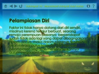 Faktor ini tidak hanya datang dari diri sendiri,
misalnya kerena terlajur berbuat, seorang
remaja perempuan biasanya berpendapat
sudah tidak ada lagi yang dapat dibagngakan
dalam dirinya, maka dalam pikiranya tersebut ia
akan merasa putus harapan dan mencari
pelampiasan yag akan menjerumuskannya
dalam pergaulan bebas.
Pelampiasan Diri
 