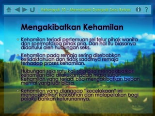 • Kehamilan terjadi pertemuan sel telur pihak wanita
dan spermatozoa pihak pria. Dan hal itu biasanya
didahului oleh hubungan seks.
• Kehamilan pada remaja sering disebabkan
ketidaktahuan dan tidak sadarnya remaja
terhadap proses kehamilan.
• Hubungan seks satu kali saja bisa mengakibatkan
kehamilan bila dilakukan pada masa subur.
Kehamilan yang terjadi bisa mengakibatkan beban
mental yang luar biasa.
• Kehamilan yang dianggap “kecelakaan” ini
mengakibatkan kesusahan dan malapetakan bagi
pelaku bahkan keturunannya.
Mengakibatkan Kehamilan
 