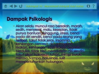 • Akan selalu muncul rasa bersalah, marah,
sedih, menyesal, malu, kesepian, tidak
punya bantuan, binggung, stress, benci
pada diri sendiri, benci pada orang yang
terlibat, takut tidak jelas, insomnia,
kehilangan percaya diri, gangguan
makan, kehilangan kosentarasi, depresi,
berduka, tidak bisa memaafkan diri sendiri,
takut akan hukuman tuhan, mimpi buruk,
merasa hampa, halusinasi, sulit
mempertahankan hubungan.
Dampak Psikologis
 