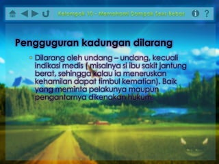 • Dilarang oleh undang – undang, kecuali
indikasi medis ( misalnya si ibu sakit jantung
berat, sehingga kalau ia meneruskan
kehamilan dapat timbul kematian). Baik
yang meminta pelakunya maupun
pengantarnya dikenakan hukum.
Pengguguran kadungan dilarang
 