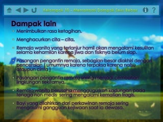 • Menimbulkan rasa ketagihan.
• Menghacurkan cita – cita.
• Remaja wanita yang terlanjur hamil akan mengalami kesulitan
selama kehamilan karena jiwa dan fisiknya belum siap.
• Pasangan pengantin remaja, sebagian besar diakhiri dengan
penceraian ( umumnya karena terpaksa karena nafsu
ataupun cinta )
• Pasangan pengantin remaja sering menjadi cemoohan
lingkungan sekitarnya.
• Remaja wanita berusaha menggugurkan kadungan pada
tenaga non medis sering mengalami kematian tragis.
• Bayi yang dilahirkan dari perkawinan remaja sering
mengalami gangguan kejiwaan saat ia dewasa.
Dampak lain
 