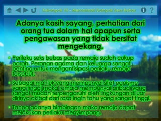 • Perilaku seks bebas pada remaja sudah cukup
parah. Peranan agama dan keluarga sangat
penting untuk mengantisipasi perilaku remaja
tersebut.
• Sebagai mahluk yang mempunyai sifat egoisme
yang tinggi maka remaja mempunyai pribadi yang
sangat mudah terpengaruhi oleh lingkungan diluar
dirinya akibat dari rasa ingin tahu yang sangat tinggi.
• Tanpa adanya bimbingan maka remaja dapat
melakukan perilaku menyimpang.
Adanya kasih sayang, perhatian dari
orang tua dalam hal apapun serta
pengawasan yang tidak bersifat
mengekang.
 