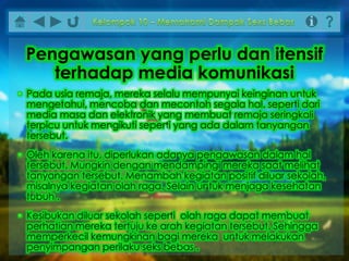 • Pada usia remaja, mereka selalu mempunyai keinginan untuk
mengetahui, mencoba dan mecontoh segala hal. seperti dari
media masa dan elektronik yang membuat remaja seringkali
terpicu untuk mengikuti seperti yang ada dalam tanyangan
tersebut.
• Oleh karena itu, diperlukan adanya pengawasan dalam hal
tersebut. Mungkin dengan mendampingi mereka saat melihat
tanyangan tersebut. Menambah kegiatan positif diluar sekolah,
misalnya kegiatan olah raga. Selain untuk menjaga kesehatan
tubuh .
• Kesibukan diluar sekolah seperti olah raga dapat membuat
perhatian mereka tertuju ke arah kegiatan tersebut. Sehingga
memperkecil kemungkinan bagi mereka untuk melakukan
penyimpangan perilaku seks bebas .
Pengawasan yang perlu dan itensif
terhadap media komunikasi
 