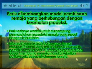 • Perlu adanya wadah untuk menampung
permasalahan reproduksi remaja yang sesuai
dengan kebutuhan.
• Informasi yang terarah baik secara formal
maupun informal yang meliputi pendidikan seks,
penyakit menular seks, KB, dan kegiatan lain juga
dapat membantu menekan angka kejadian
perilaku seks bebas dikalangan remaja.
Perlu dikembangkan model pembinaan
remaja yang berhubungan dengan
kesehatan produksi.
 